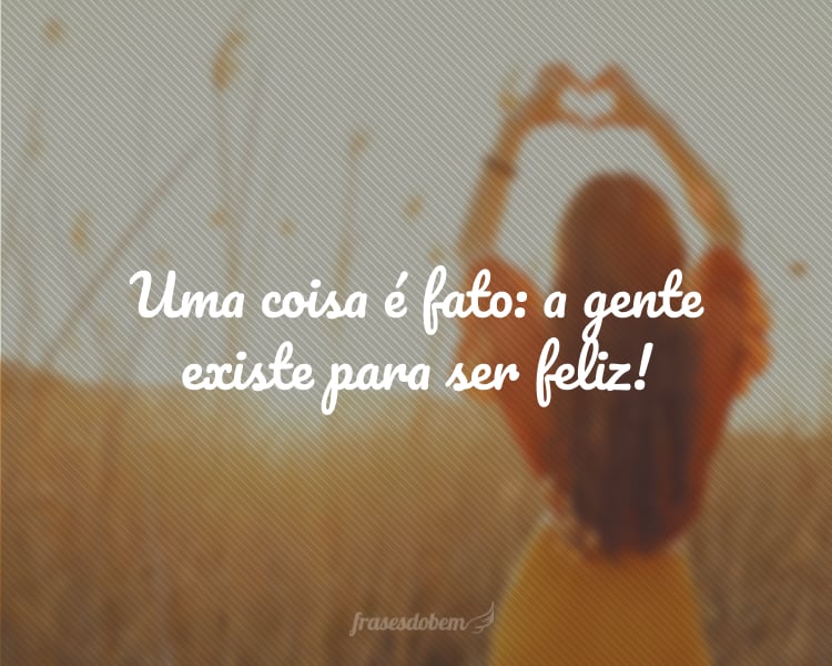 Uma coisa é fato: a gente existe para ser feliz!