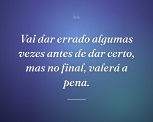 Vai dar errado algumas vezes antes de dar certo, mas no final, valerá a pena.