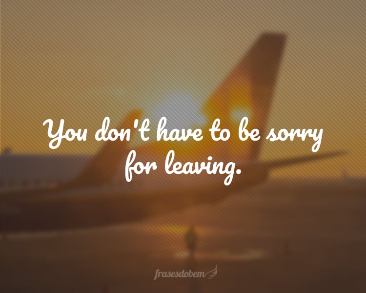 You don't have to be sorry for leaving.
(Você não precisa se desculpar por ir embora.)