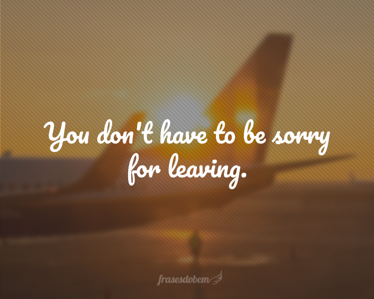 You don't have to be sorry for leaving.
(Você não precisa se desculpar por ir embora.)