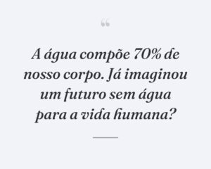 A água compõe 70% de nosso corpo. Já imaginou um futuro sem água para a vida humana?