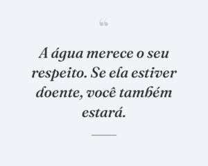A água merece o seu respeito. Se ela estiver doente, você também estará.