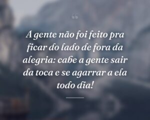 A gente não foi feito pra ficar do lado de fora da alegria: cabe a gente sair da toca e se agarrar a ela todo dia!