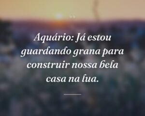 Aquário: Já estou guardando grana para construir nossa bela casa na lua.
