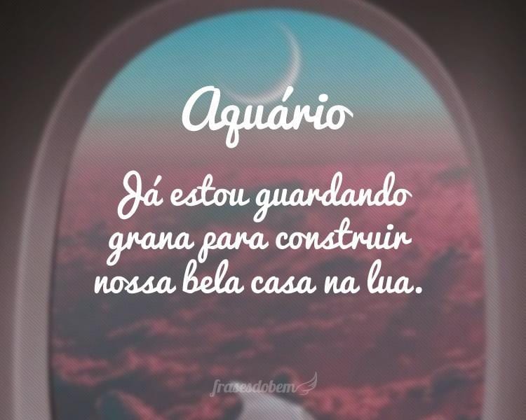 Aquário: Já estou guardando grana para construir nossa bela casa na lua.