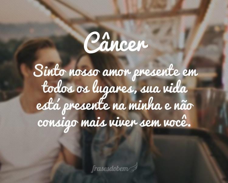 Câncer: Sinto nosso amor presente em todos os lugares, sua vida está presente na minha e não consigo mais viver sem você.