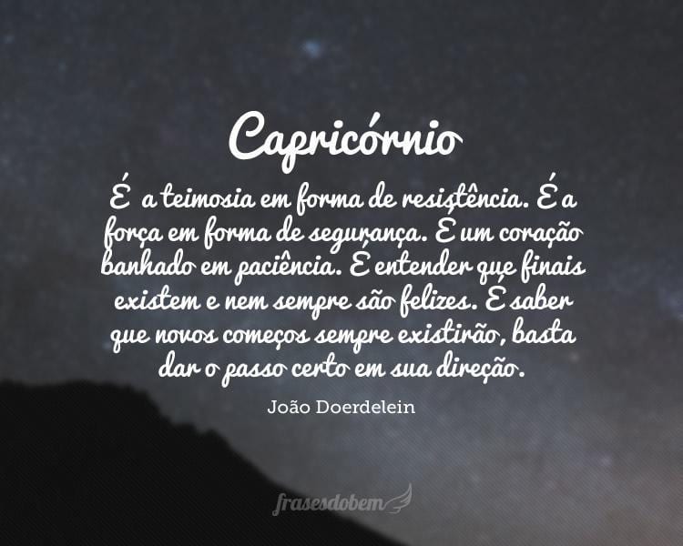 Capricórnio: É  a teimosia em forma de resistência. É a força em forma de segurança. É um coração banhado em paciência. É entender que finais existem e nem sempre são felizes. É saber que novos começos sempre existirão, basta dar o passo certo em sua direção.