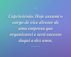 Capricórnio: Hoje assumi o cargo de vice diretor de uma empresa que organizarei e será sucesso daqui a dez anos.