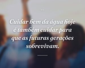 Cuidar bem da água hoje é também cuidar para que as futuras gerações sobrevivam.