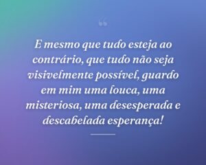 E mesmo que tudo esteja ao contrário, que tudo não seja visivelmente possível, guardo em mim uma louca, uma misteriosa, uma desesperada e descabelada esperança!