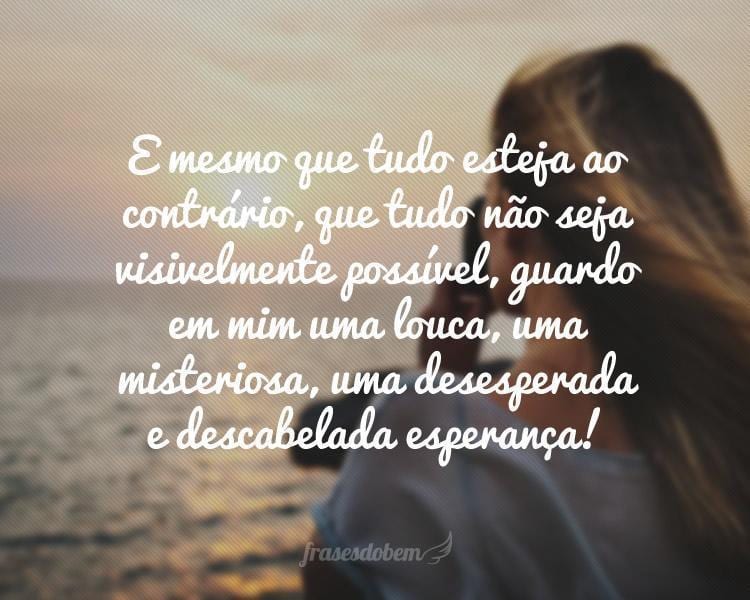 E mesmo que tudo esteja ao contrário, que tudo não seja visivelmente possível, guardo em mim uma louca, uma misteriosa, uma desesperada e descabelada esperança!