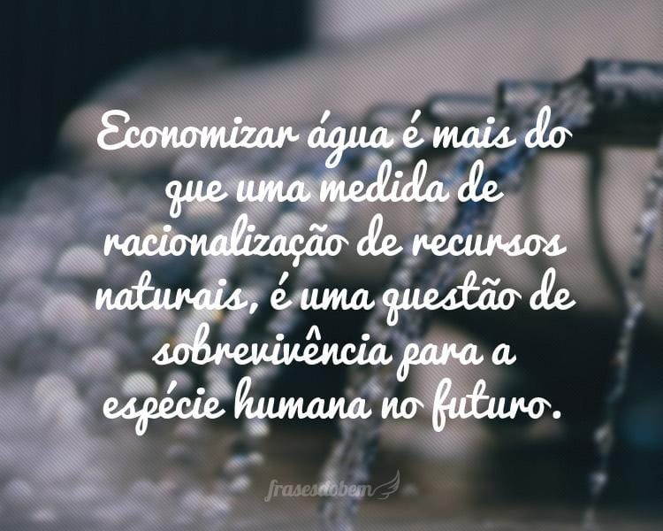 Economizar água é mais do que uma medida de racionalização de recursos naturais, é uma questão de sobrevivência para a espécie humana no futuro.