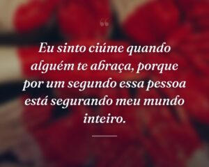 Eu sinto ciúme quando alguém te abraça, porque por um segundo essa pessoa está segurando meu mundo inteiro.
