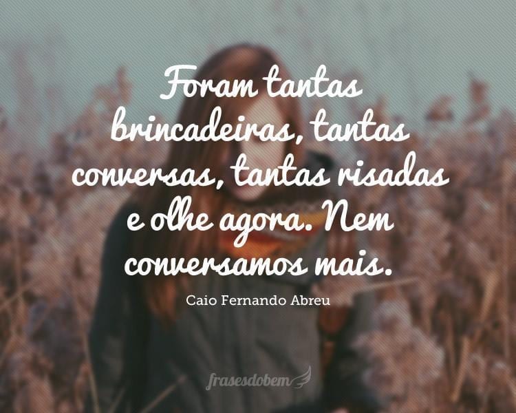 Foram tantas brincadeiras, tantas conversas, tantas risadas e olhe agora. Nem conversamos mais.