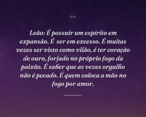 Leão: É possuir um espírito em expansão. É  ser em excesso. É muitas vezes ser visto como vilão, é ter coração de ouro, forjado no próprio fogo da paixão. É saber que as vezes orgulho não é pecado. É quem coloca a mão no fogo por amor.