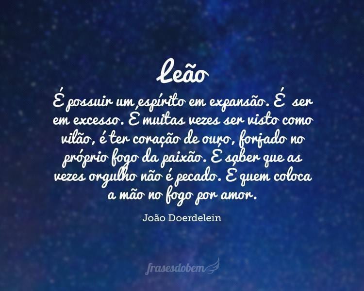 Leão: É possuir um espírito em expansão. É  ser em excesso. É muitas vezes ser visto como vilão, é ter coração de ouro, forjado no próprio fogo da paixão. É saber que as vezes orgulho não é pecado. É quem coloca a mão no fogo por amor.