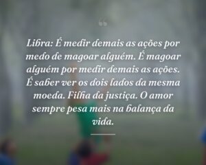 Libra: É medir demais as ações por medo de magoar alguém. É magoar alguém por medir demais as ações. É saber ver os dois lados da mesma moeda. Filha da justiça. O amor sempre pesa mais na balança da vida.