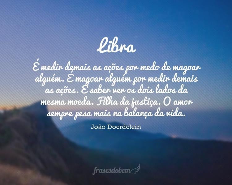 Libra: É medir demais as ações por medo de magoar alguém. É magoar alguém por medir demais as ações. É saber ver os dois lados da mesma moeda. Filha da justiça. O amor sempre pesa mais na balança da vida.