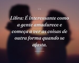 Libra: É interessante como a gente amadurece e começa a ver as coisas de outra forma quando se afasta.