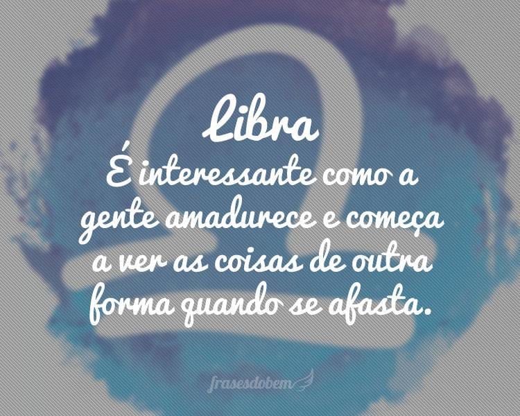 Libra: É interessante como a gente amadurece e começa a ver as coisas de outra forma quando se afasta.