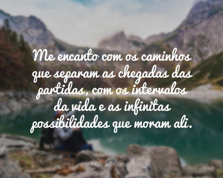 Me encanto com os caminhos que separam as chegadas das partidas, com os intervalos da vida e as infinitas possibilidades que moram ali.