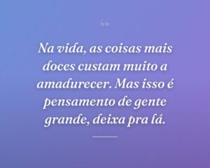 Na vida, as coisas mais doces custam muito a amadurecer. Mas isso é pensamento de gente grande, deixa pra lá.