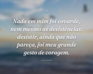 Nada em mim foi covarde, nem mesmo as desistências: desistir, ainda que não pareça, foi meu grande gesto de coragem.