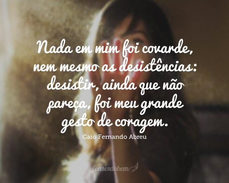 Nada em mim foi covarde, nem mesmo as desistências: desistir, ainda que não pareça, foi meu grande gesto de coragem.