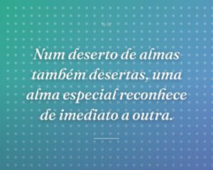 Num deserto de almas também desertas, uma alma especial reconhece de imediato a outra.
