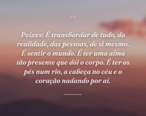 Peixes: É transbordar de tudo, da realidade, das pessoas, de si mesmo. É sentir o mundo. É ter uma alma tão presente que dói o corpo. É ter os pés num rio, a cabeça no céu e o coração nadando por aí.
