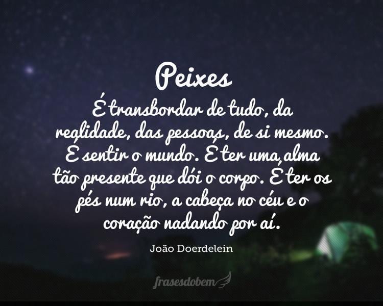 Peixes: É transbordar de tudo, da realidade, das pessoas, de si mesmo. É sentir o mundo. É ter uma alma tão presente que dói o corpo. É ter os pés num rio, a cabeça no céu e o coração nadando por aí.