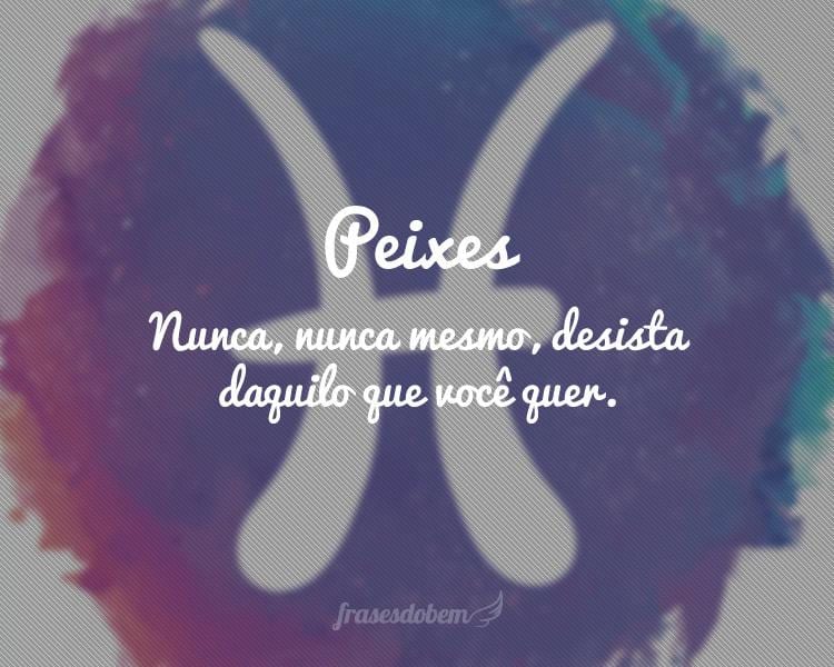 Peixes: Nunca, nunca mesmo, desista daquilo que você quer.