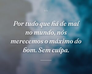 Por tudo que há de mal no mundo, nós merecemos o máximo do bom. Sem culpa.