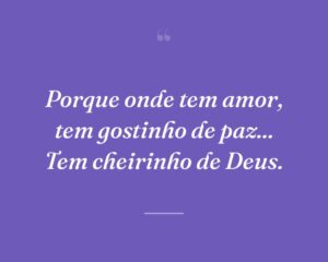Porque onde tem amor, tem gostinho de paz... Tem cheirinho de Deus.
