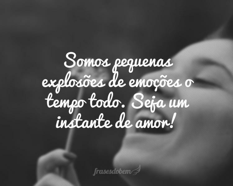 Somos pequenas explosões de emoções o tempo todo. Seja um instante de amor!