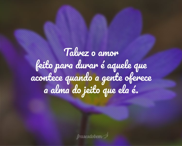 Talvez o amor feito para durar é aquele que acontece quando a gente oferece a alma do jeito que ela é.