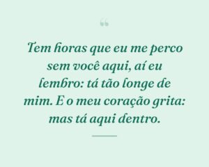 Tem horas que eu me perco sem você aqui, aí eu lembro: tá tão longe de mim. E o meu coração grita: mas tá aqui dentro.