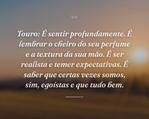 Touro: É sentir profundamente. É lembrar o cheiro do seu perfume e a textura da sua mão. É ser realista e temer expectativas. É saber que certas vezes somos, sim, egoístas e que tudo bem.