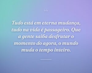 Tudo está em eterna mudança, tudo na vida é passageiro. Que a gente saiba desfrutar o momento do agora, o mundo muda o tempo inteiro.