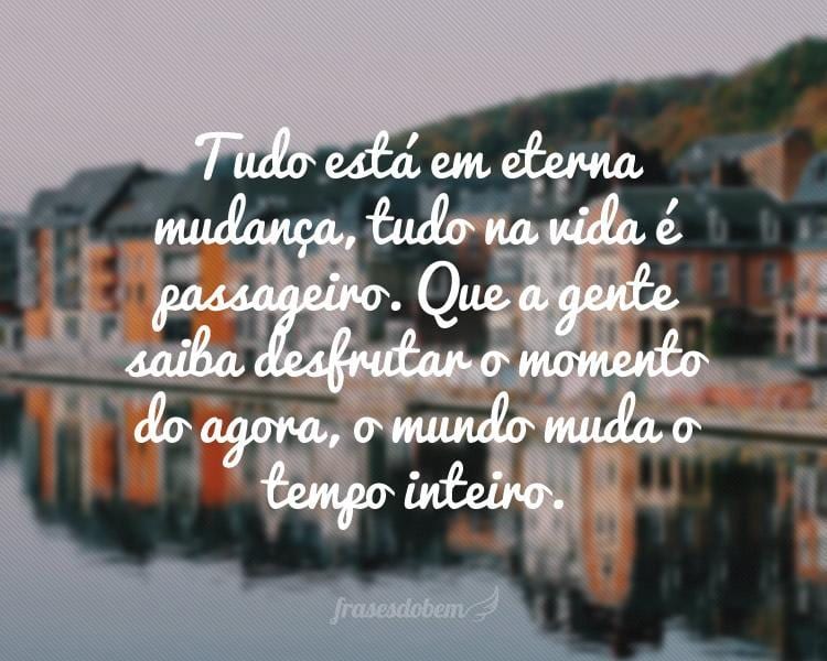 Tudo está em eterna mudança, tudo na vida é passageiro. Que a gente saiba desfrutar o momento do agora, o mundo muda o tempo inteiro.