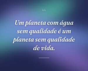Um planeta com água sem qualidade é um planeta sem qualidade de vida.