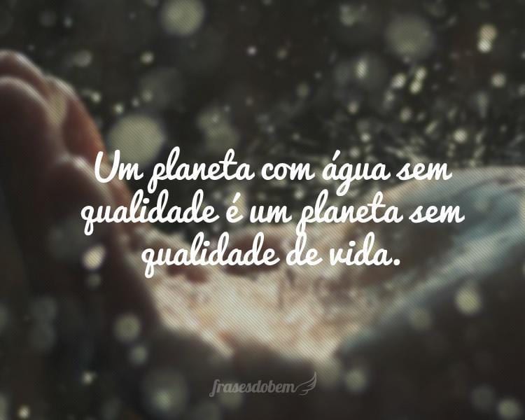 Um planeta com água sem qualidade é um planeta sem qualidade de vida.