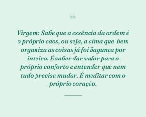 Virgem: Sabe que a essência da ordem é o próprio caos, ou seja, a alma que  bem organiza as coisas já foi bagunça por inteiro. É saber dar valor para o próprio conforto e entender que nem tudo precisa mudar. É meditar com o próprio coração.