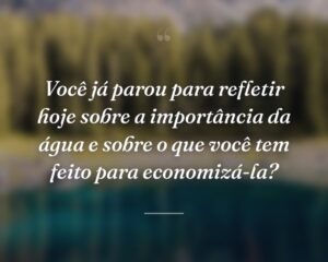 Você já parou para refletir hoje sobre a importância da água e sobre o que você tem feito para economizá-la?