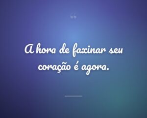 A hora de faxinar seu coração é agora.