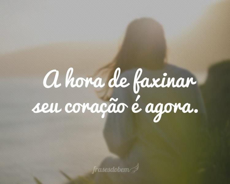 A hora de faxinar seu coração é agora.