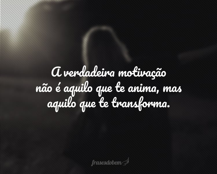 A verdadeira motivação não é aquilo que te anima, mas aquilo que te transforma.