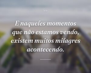 E naqueles momentos que não estamos vendo, existem muitos milagres acontecendo.
