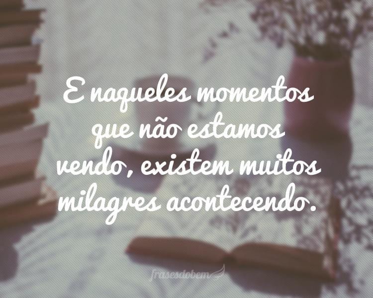 E naqueles momentos que não estamos vendo, existem muitos milagres acontecendo.