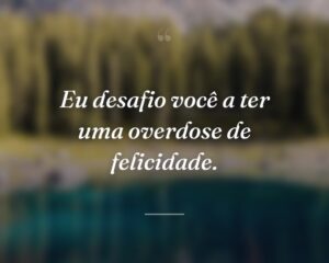 Eu desafio você a ter uma overdose de felicidade.